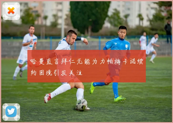 哈曼直言拜仁无能为力帕梅卡诺续约困境引发关注