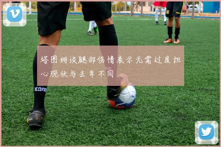 塔图姆谈腿部伤情表示无需过度担心现状与去年不同
