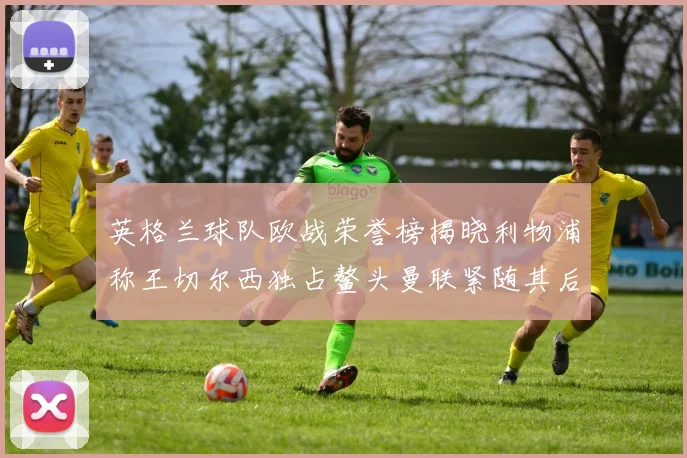 英格兰球队欧战荣誉榜揭晓利物浦称王切尔西独占鳌头曼联紧随其后