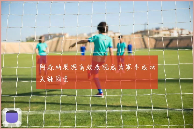 阿森纳展现高效表现成为赛季成功关键因素