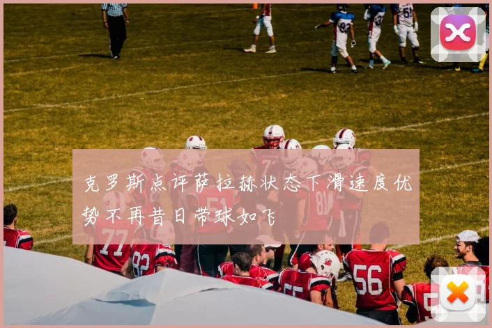 克罗斯点评萨拉赫状态下滑速度优势不再昔日带球如飞