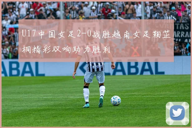 U17中国女足2-0战胜越南女足鞠芷桐精彩双响助力胜利