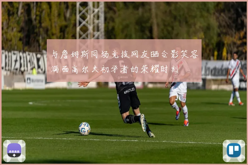 与詹姆斯同场竞技网友晒合影笑容满面高尔夫初学者的荣耀时刻