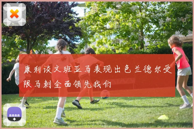 康利谈文班亚马表现出色兰德尔受限马刺全面领先我们