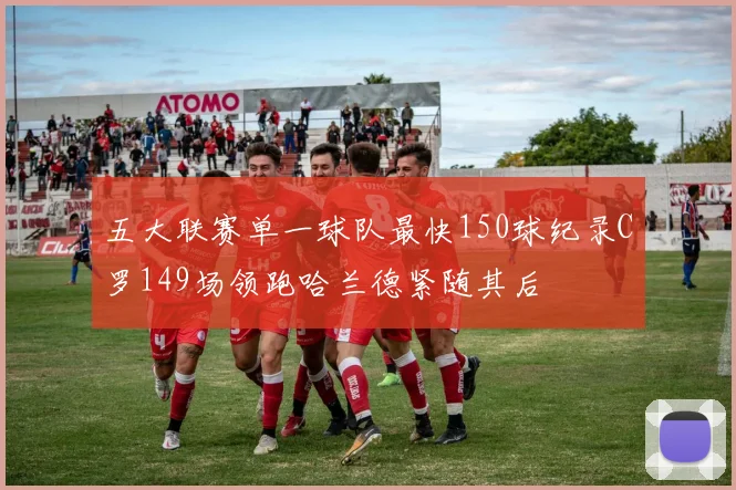 五大联赛单一球队最快150球纪录C罗149场领跑哈兰德紧随其后