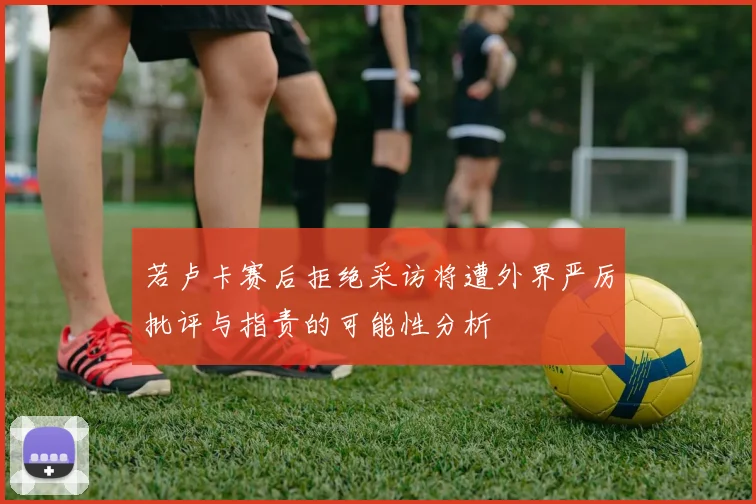 若卢卡赛后拒绝采访将遭外界严厉批评与指责的可能性分析