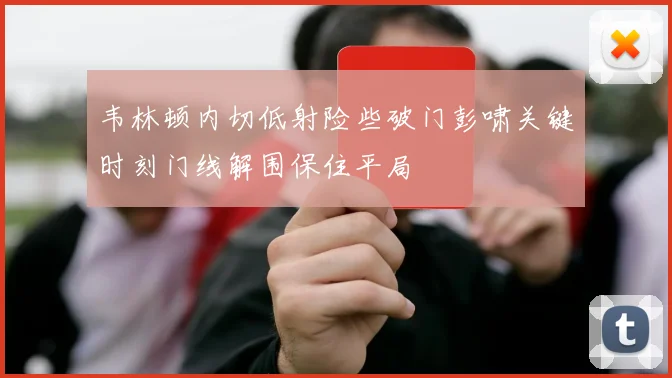 韦林顿内切低射险些破门彭啸关键时刻门线解围保住平局