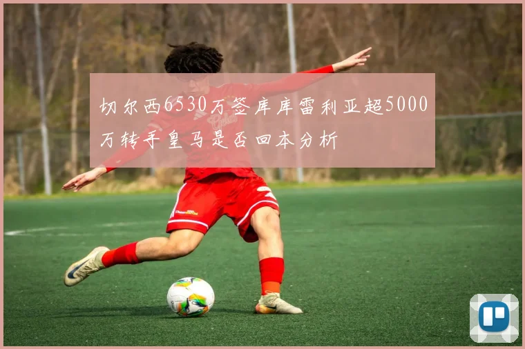 切尔西6530万签库库雷利亚超5000万转手皇马是否回本分析