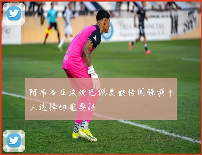 阿韦洛亚谈姆巴佩度假传闻强调个人选择的重要性