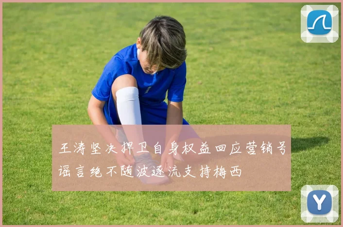 王涛坚决捍卫自身权益回应营销号谣言绝不随波逐流支持梅西