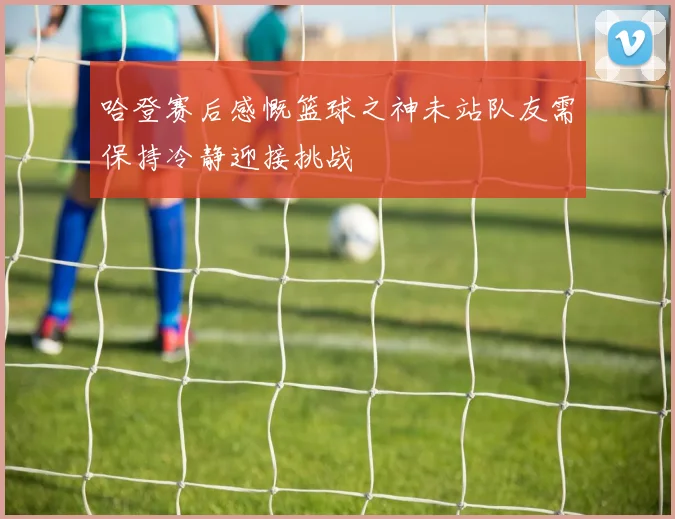 哈登赛后感慨篮球之神未站队友需保持冷静迎接挑战