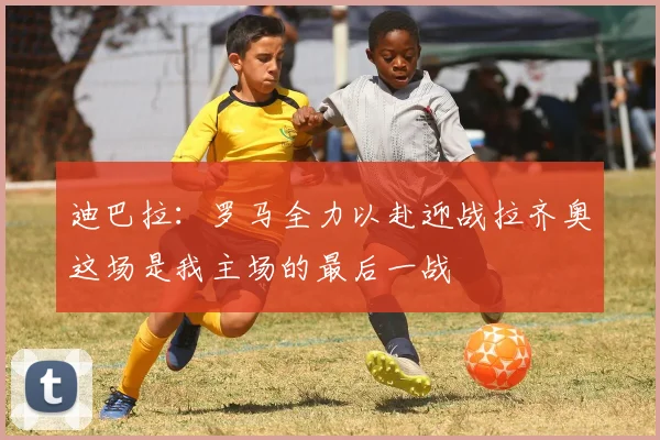 迪巴拉：罗马全力以赴迎战拉齐奥这场是我主场的最后一战