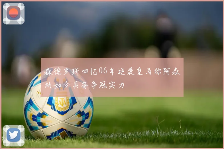森德罗斯回忆06年逆袭皇马称阿森纳如今具备争冠实力