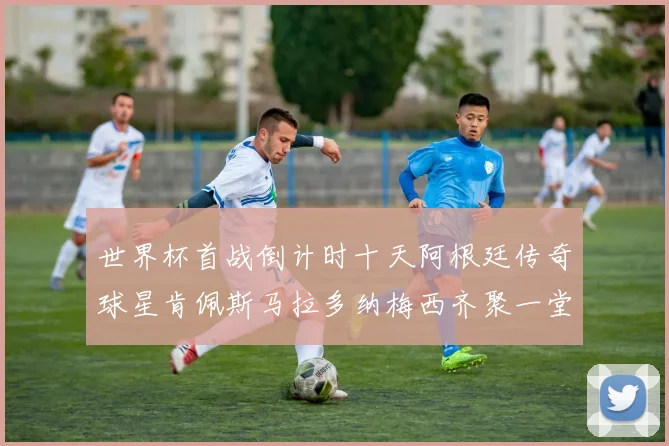 世界杯首战倒计时十天阿根廷传奇球星肯佩斯马拉多纳梅西齐聚一堂预热